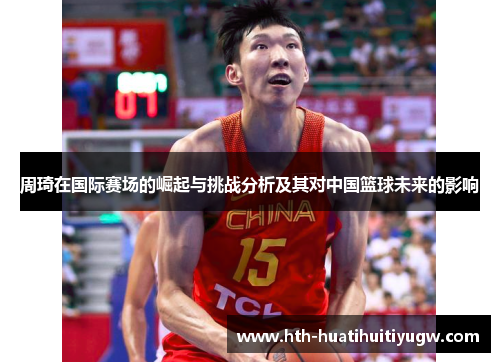 周琦在国际赛场的崛起与挑战分析及其对中国篮球未来的影响